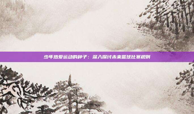 少年热爱运动的种子：深入探讨未来篮球比赛规则